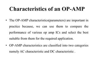 Characteristics of an OP-AMP
• The OP-AMP characteristics(parameters) are important in
practice because, we can use them to compare the
performance of various op amp ICs and select the best
suitable from them for the required application.
• OP-AMP characteristics are classified into two categories
namely AC characteristic and DC characteristic .
 