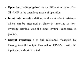 • Open loop voltage gain-It is the differential gain of an
OP-AMP in the open loop mode of operation.
• Input resistance-It is defined as the equivalent resistance
which can be measured at either at inverting or non-
inverting terminal with the other terminal connected to
ground.
• Output resistance-It is the resistance measured by
looking into the output terminal of OP-AMP, with the
input source short circuited.
 