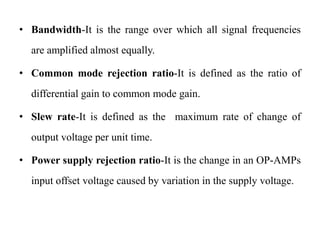 • Bandwidth-It is the range over which all signal frequencies
are amplified almost equally.
• Common mode rejection ratio-It is defined as the ratio of
differential gain to common mode gain.
• Slew rate-It is defined as the maximum rate of change of
output voltage per unit time.
• Power supply rejection ratio-It is the change in an OP-AMPs
input offset voltage caused by variation in the supply voltage.
 