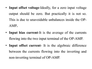 • Input offset voltage-Ideally, for a zero input voltage
output should be zero. But practically it is not so.
This is due to unavoidable unbalances inside the OP-
AMP.
• Input bias current-It is the average of the currents
flowing into the two input terminal of the OP-AMP.
• Input offset current- It is the algebraic difference
between the currents flowing into the inverting and
non-inverting terminal of OP-AMP.
 