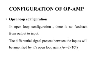 CONFIGURATION OF OP-AMP
• Open loop configuration
In open loop configuration , there is no feedback
from output to input.
The differential signal present between the inputs will
be amplified by it’s open loop gain.(Av=2×105)
 