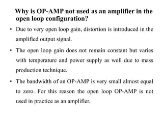 Why is OP-AMP not used as an amplifier in the
open loop configuration?
• Due to very open loop gain, distortion is introduced in the
amplified output signal.
• The open loop gain does not remain constant but varies
with temperature and power supply as well due to mass
production technique.
• The bandwidth of an OP-AMP is very small almost equal
to zero. For this reason the open loop OP-AMP is not
used in practice as an amplifier.
 