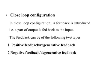 • Close loop configuration
In close loop configuration , a feedback is introduced
i.e. a part of output is fed back to the input.
The feedback can be of the following two types:
1. Positive feedback/regenerative feedback
2.Negative feedback/degenerative feedback
 