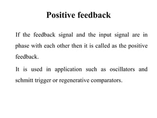 Positive feedback
If the feedback signal and the input signal are in
phase with each other then it is called as the positive
feedback.
It is used in application such as oscillators and
schmitt trigger or regenerative comparators.
 