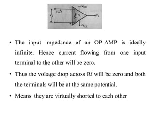 • The input impedance of an OP-AMP is ideally
infinite. Hence current flowing from one input
terminal to the other will be zero.
• Thus the voltage drop across Ri will be zero and both
the terminals will be at the same potential.
• Means they are virtually shorted to each other
 
