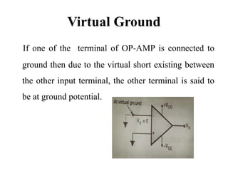 Virtual Ground
If one of the terminal of OP-AMP is connected to
ground then due to the virtual short existing between
the other input terminal, the other terminal is said to
be at ground potential.
 