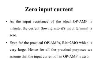 Zero input current
• As the input resistance of the ideal OP-AMP is
infinite, the current flowing into it’s input terminal is
zero.
• Even for the practical OP-AMPs, Rin=2MΩ which is
very large. Hence for all the practical purposes we
assume that the input current of an OP-AMP is zero.
 