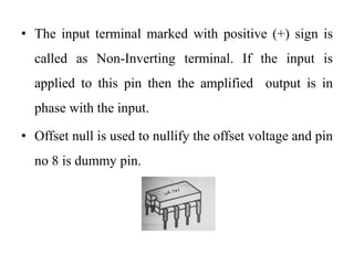 • The input terminal marked with positive (+) sign is
called as Non-Inverting terminal. If the input is
applied to this pin then the amplified output is in
phase with the input.
• Offset null is used to nullify the offset voltage and pin
no 8 is dummy pin.
 