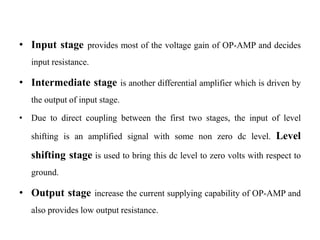 • Input stage provides most of the voltage gain of OP-AMP and decides
input resistance.
• Intermediate stage is another differential amplifier which is driven by
the output of input stage.
• Due to direct coupling between the first two stages, the input of level
shifting is an amplified signal with some non zero dc level. Level
shifting stage is used to bring this dc level to zero volts with respect to
ground.
• Output stage increase the current supplying capability of OP-AMP and
also provides low output resistance.
 