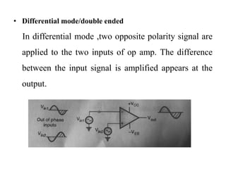 • Differential mode/double ended
In differential mode ,two opposite polarity signal are
applied to the two inputs of op amp. The difference
between the input signal is amplified appears at the
output.
 