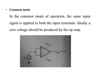 • Common mode
In the common mode of operation, the same input
signal is applied to both the input terminals. Ideally a
zero voltage should be produced by the op amp.
 