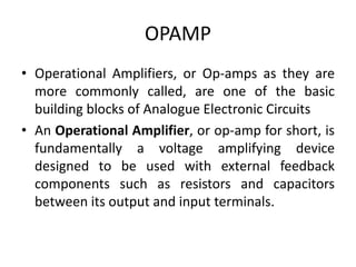 OPAMP
• Operational Amplifiers, or Op-amps as they are
more commonly called, are one of the basic
building blocks of Analogue Electronic Circuits
• An Operational Amplifier, or op-amp for short, is
fundamentally a voltage amplifying device
designed to be used with external feedback
components such as resistors and capacitors
between its output and input terminals.
 