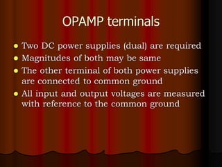 OPAMP terminals
⚫ Two DC power supplies (dual) are required
⚫ Magnitudes of both may be same
⚫ The other terminal of both power supplies
are connected to common ground
⚫ All input and output voltages are measured
with reference to the common ground
 