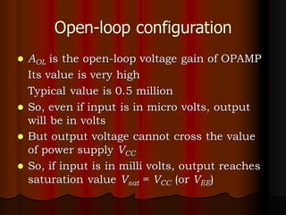 Open-loop configuration
⚫ AOL is the open-loop voltage gain of OPAMP
Its value is very high
Typical value is 0.5 million
⚫ So, even if input is in micro volts, output
will be in volts
⚫ But output voltage cannot cross the value
of power supply VCC
⚫ So, if input is in milli volts, output reaches
saturation value Vsat = VCC (or VEE)
 