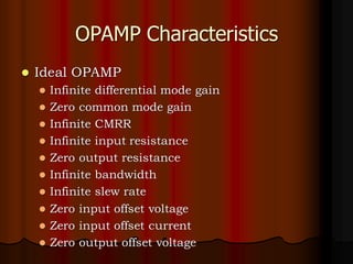 OPAMP Characteristics
⚫ Ideal OPAMP
⚫ Infinite differential mode gain
⚫ Zero common mode gain
⚫ Infinite CMRR
⚫ Infinite input resistance
⚫ Zero output resistance
⚫ Infinite bandwidth
⚫ Infinite slew rate
⚫ Zero input offset voltage
⚫ Zero input offset current
⚫ Zero output offset voltage
 