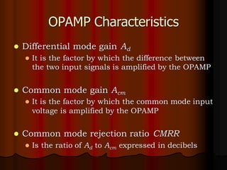 OPAMP Characteristics
⚫ Differential mode gain Ad
⚫ It is the factor by which the difference between
the two input signals is amplified by the OPAMP
⚫ Common mode gain Acm
⚫ It is the factor by which the common mode input
voltage is amplified by the OPAMP
⚫ Common mode rejection ratio CMRR
⚫ Is the ratio of Ad to Acm expressed in decibels
 