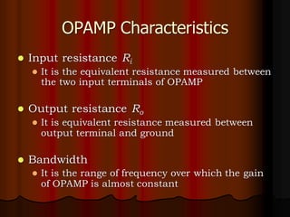 OPAMP Characteristics
⚫ Input resistance Ri
⚫ It is the equivalent resistance measured between
the two input terminals of OPAMP
⚫ Output resistance Ro
⚫ It is equivalent resistance measured between
output terminal and ground
⚫ Bandwidth
⚫ It is the range of frequency over which the gain
of OPAMP is almost constant
 