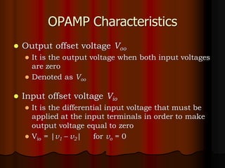 OPAMP Characteristics
⚫ Output offset voltage Voo
⚫ It is the output voltage when both input voltages
are zero
⚫ Denoted as Voo
⚫ Input offset voltage Vio
⚫ It is the differential input voltage that must be
applied at the input terminals in order to make
output voltage equal to zero
⚫ Vio = |v1 – v2| for vo = 0
 