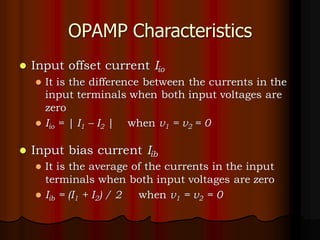 OPAMP Characteristics
⚫ Input offset current Iio
⚫ It is the difference between the currents in the
input terminals when both input voltages are
zero
⚫ Iio = | I1 – I2 | when v1 = v2 = 0
⚫ Input bias current Iib
⚫ It is the average of the currents in the input
terminals when both input voltages are zero
⚫ Iib = (I1 + I2) / 2 when v1 = v2 = 0
 