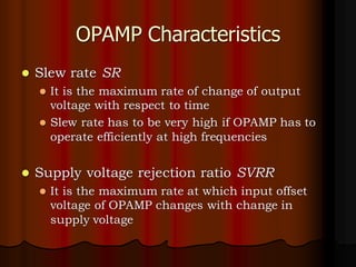 OPAMP Characteristics
⚫ Slew rate SR
⚫ It is the maximum rate of change of output
voltage with respect to time
⚫ Slew rate has to be very high if OPAMP has to
operate efficiently at high frequencies
⚫ Supply voltage rejection ratio SVRR
⚫ It is the maximum rate at which input offset
voltage of OPAMP changes with change in
supply voltage
 