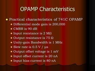 OPAMP Characteristics
⚫ Practical characteristics of 741C OPAMP
⚫ Differential mode gain is 200,000
⚫ CMRR is 90 dB
⚫ Input resistance is 2 MΩ
⚫ Output resistance is 75 Ω
⚫ Unity-gain Bandwidth is 1 MHz
⚫ Slew rate is 0.5 V / μs
⚫ Output offset voltage is 1 mV
⚫ Input offset current is 20 nA
⚫ Input bias current is 80 nA
 