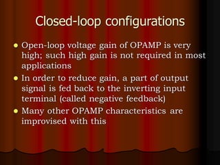 Closed-loop configurations
⚫ Open-loop voltage gain of OPAMP is very
high; such high gain is not required in most
applications
⚫ In order to reduce gain, a part of output
signal is fed back to the inverting input
terminal (called negative feedback)
⚫ Many other OPAMP characteristics are
improvised with this
 