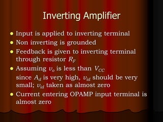 Inverting Amplifier
⚫ Input is applied to inverting terminal
⚫ Non inverting is grounded
⚫ Feedback is given to inverting terminal
through resistor RF
⚫ Assuming vo is less than VCC
since Ad is very high, vid should be very
small; vid taken as almost zero
⚫ Current entering OPAMP input terminal is
almost zero
 