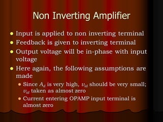 Non Inverting Amplifier
⚫ Input is applied to non inverting terminal
⚫ Feedback is given to inverting terminal
⚫ Output voltage will be in-phase with input
voltage
⚫ Here again, the following assumptions are
made
⚫ Since Ad is very high, vid should be very small;
vid taken as almost zero
⚫ Current entering OPAMP input terminal is
almost zero
 