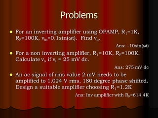 Problems
⚫ For an inverting amplifier using OPAMP, R1=1K,
RF=100K, vin=0.1sin(ωt). Find vo.
Ans: –10sin(ωt)
⚫ For a non inverting amplifier, R1=10K, RF=100K.
Calculate vo if vi = 25 mV dc.
Ans: 275 mV dc
⚫ An ac signal of rms value 2 mV needs to be
amplified to 1.024 V rms, 180 degree phase shifted.
Design a suitable amplifier choosing R1=1.2K
Ans: Inv amplifier with RF=614.4K
 