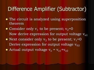 Difference Amplifier (Subtractor)
⚫ The circuit is analyzed using superposition
theorem
⚫ Consider only v1 to be present; v2=0
Now derive expression for output voltage vo1
⚫ Next consider only v2 to be present; v1=0
Derive expression for output voltage v02
⚫ Actual output voltage vo = vo1+vo2
 