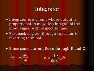 Integrator
⚫ Integrator is a circuit whose output is
proportional to (negative) integral of the
input signal with respect to time
⚫ Feedback is given through capacitor to
inverting terminal
⚫ Since same current flows through R and C,
dt
dv
C
R
v o
in
−
= 
−
=
t
0
in
o dt
v
v
RC
1
 