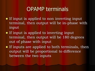 OPAMP terminals
⚫ If input is applied to non inverting input
terminal, then output will be in-phase with
input
⚫ If input is applied to inverting input
terminal, then output will be 180 degrees
out of phase with input
⚫ If inputs are applied to both terminals, then
output will be proportional to difference
between the two inputs
 