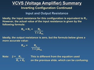 VCVS (Voltage Amplifier) Summary
                Inverting Configuration Continued
                       Input and Output Resistance
Ideally, the input resistance for this configuration is equivalent to R1.
However, the actual value of the input resistance is given by the
following formula:
                 Rin = R1 +     RF
                              1 + AOL
Ideally, the output resistance is zero, but the formula below gives a
more accurate value:
                 RoF =       Ro
                           1 + βAOL

Note:   β=     R1         This is different from the equation used
             R1 + RF      on the previous slide, which can be confusing.
 