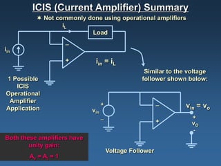 ICIS (Current Amplifier) Summary
           Not commonly done using operational amplifiers
                  iL
                          Load
                      _
iin
                      +       iin = iL
                                                    Similar to the voltage
1 Possible                                         follower shown below:
   ICIS
Operational
 Amplifier                                                _
                                   +                              vin = vo
Application                  vin
                                   _                                +
                                                          +         vO
                                                                    -
Both these amplifiers have
        unity gain:
                                       Voltage Follower
        Av = Ai = 1
 