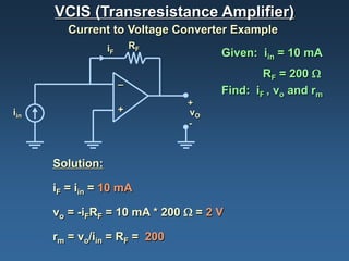 VCIS (Transresistance Amplifier)
         Current to Voltage Converter Example
                  iF       RF
                                     Given: iin = 10 mA
                                             RF = 200 Ω
                       _
                                     Find: iF , vo and rm
                                +
iin                    +        vO
                                -



      Solution:

      iF = iin = 10 mA

      vo = -iFRF = 10 mA * 200 Ω = 2 V

      rm = vo/iin = RF = 200
 