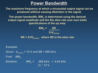 Power Bandwidth
The maximum frequency at which a sinusoidal output signal can be
       produced without causing distortion in the signal.
  The power bandwidth, BWp is determined using the desired
 output signal amplitude and the the slew rate (see next slide)
                 specifications of the op amp.
                         BWp =      SR
                                 2πVo(max)
            SR = 2πfVo(max) where SR is the slew rate


Example:
Given: Vo(max) = 12 V and SR = 500 kV/s
Find:   BWp
Solution:       BWp =    500 kV/s = 6.63 kHz
                         2π * 12 V
 