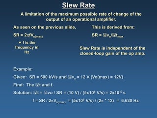 Slew Rate
   A limitation of the maximum possible rate of change of the
                output of an operational amplifier.
As seen on the previous slide,         This is derived from:
SR = 2πfVo(max)                        SR = vo/tmax
   f is the
frequency in                     Slew Rate is independent of the
     Hz                          closed-loop gain of the op amp.


Example:
Given: SR = 500 kV/s and vo = 12 V (Vo(max) = 12V)
Find: The t and f.
Solution: t = vo / SR = (10 V) / (5x105 V/s) = 2x10-5 s
         f = SR / 2πVo(max) = (5x105 V/s) / (2π * 12) = 6,630 Hz
 