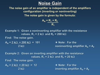 Noise Gain
  The noise gain of an amplifier is independent of the amplifiers
            configuration (inverting or noninverting)
             The noise gain is given by the formula:
                           AN = R1 + RF
                                  R1

Example 1: Given a noninverting amplifier with the resistance
           values, R1 = 2 kΩ and RF = 200 kΩ
Find: The noise gain.
AN = 2 kΩ + 200 kΩ = 101              Note: For the
         2 kΩ                        noninverting amplifier AN = AV

Example 2: Given an inverting amplifier with the resistance
                   values, R1 = 2 kΩ and RF = 20 kΩ
Find: The noise gain.
AN = 2 kΩ + 20 kΩ = 12                Note: For the
         2 kΩ                        inverting amplifier AN > AV
 