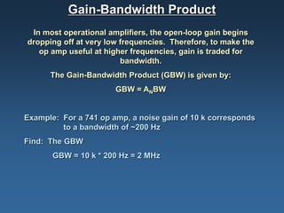 Gain-Bandwidth Product
 In most operational amplifiers, the open-loop gain begins
dropping off at very low frequencies. Therefore, to make the
   op amp useful at higher frequencies, gain is traded for
                         bandwidth.
      The Gain-Bandwidth Product (GBW) is given by:
                       GBW = ANBW


Example: For a 741 op amp, a noise gain of 10 k corresponds
         to a bandwidth of ~200 Hz
Find: The GBW
       GBW = 10 k * 200 Hz = 2 MHz
 