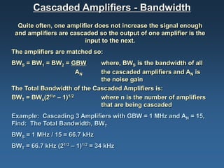 Cascaded Amplifiers - Bandwidth
  Quite often, one amplifier does not increase the signal enough
 and amplifiers are cascaded so the output of one amplifier is the
                         input to the next.
The amplifiers are matched so:
BWS = BW1 = BW2 = GBW        where, BWS is the bandwidth of all
                   AN        the cascaded amplifiers and AN is
                             the noise gain
The Total Bandwidth of the Cascaded Amplifiers is:
BWT = BWs(21/n – 1)1/2       where n is the number of amplifiers
                             that are being cascaded
Example: Cascading 3 Amplifiers with GBW = 1 MHz and AN = 15,
Find: The Total Bandwidth, BWT
BWS = 1 MHz / 15 = 66.7 kHz
BWT = 66.7 kHz (21/3 – 1)1/2 = 34 kHz
 