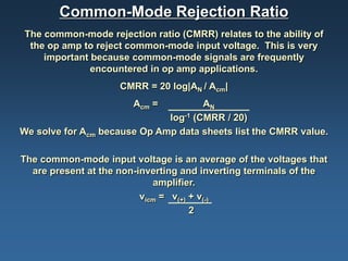 Common-Mode Rejection Ratio
The common-mode rejection ratio (CMRR) relates to the ability of
 the op amp to reject common-mode input voltage. This is very
    important because common-mode signals are frequently
              encountered in op amp applications.
                     CMRR = 20 log|AN / Acm|
                       Acm =          AN
                              log-1 (CMRR / 20)
We solve for Acm because Op Amp data sheets list the CMRR value.

The common-mode input voltage is an average of the voltages that
  are present at the non-inverting and inverting terminals of the
                             amplifier.
                          vicm = v(+) + v(-)
                                      2
 