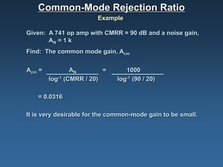 Common-Mode Rejection Ratio
                        Example

Given: A 741 op amp with CMRR = 90 dB and a noise gain,
       AN = 1 k
Find: The common mode gain, Acm


Acm =           AN        =      1000
        log-1 (CMRR / 20)     log-1 (90 / 20)

    = 0.0316

It is very desirable for the common-mode gain to be small.
 