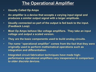 The Operational Amplifier
•   Usually Called Op Amps
•   An amplifier is a device that accepts a varying input signal and
    produces a similar output signal with a larger amplitude.
•   Usually connected so part of the output is fed back to the input.
    (Feedback Loop)
•   Most Op Amps behave like voltage amplifiers. They take an input
    voltage and output a scaled version.
•   They are the basic components used to build analog circuits.
•   The name “operational amplifier” comes from the fact that they were
    originally used to perform mathematical operations such as
    integration and differentiation.
•   Integrated circuit fabrication techniques have made high-
    performance operational amplifiers very inexpensive in comparison
    to older discrete devices.
 