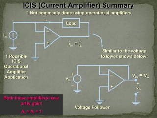 ICIS (Current Amplifier) SummaryICIS (Current Amplifier) Summary
 Not commonly done using operational amplifiersNot commonly done using operational amplifiers
++
__
LoadLoad
iiinin
iiLL
Similar to the voltageSimilar to the voltage
follower shown below:follower shown below:
Both these amplifiers haveBoth these amplifiers have
unity gain:unity gain:
AAvv = A= Aii = 1= 1
++
__
iiinin = i= iLL
vvinin = v= voo
vvinin
++
__ ++
--
vvOO
Voltage FollowerVoltage Follower
1 Possible1 Possible
ICISICIS
OperationalOperational
AmplifierAmplifier
ApplicationApplication
 