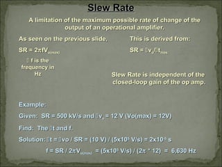 Slew RateSlew Rate
A limitation of the maximum possible rate of change of theA limitation of the maximum possible rate of change of the
output of an operational amplifier.output of an operational amplifier.
As seen on the previous slide,As seen on the previous slide, This is derived from:This is derived from:
SR = 2SR = 2ππfVfVo(max)o(max) SR =SR = vvoo//ttmaxmax
Slew Rate is independent of theSlew Rate is independent of the
closed-loop gain of the op amp.closed-loop gain of the op amp.
Example:Example:
Given: SR = 500 kV/s andGiven: SR = 500 kV/s and vvoo = 12 V (Vo(max) = 12V)= 12 V (Vo(max) = 12V)
Find: TheFind: The t and f.t and f.
Solution:Solution: t =t = vo / SR = (10 V) / (5x10vo / SR = (10 V) / (5x1055
V/s) = 2x10V/s) = 2x10-5-5
ss
f = SR / 2f = SR / 2ππVVo(max)o(max) = (5x10= (5x1055
V/s) / (2V/s) / (2ππ * 12) = 6,630 Hz* 12) = 6,630 Hz
 f is thef is the
frequency infrequency in
HzHz
 