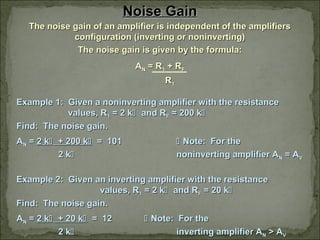 Noise GainNoise Gain
The noise gain of an amplifier is independent of the amplifiersThe noise gain of an amplifier is independent of the amplifiers
configuration (inverting or noninverting)configuration (inverting or noninverting)
The noise gain is given by the formula:The noise gain is given by the formula:
AANN = R= R11 + R+ RFF
RR11
Example 1: Given a noninverting amplifier with the resistanceExample 1: Given a noninverting amplifier with the resistance
values, Rvalues, R11 = 2 k= 2 k and Rand RFF = 200 k= 200 k
Find: The noise gain.Find: The noise gain.
AANN == 2 k2 k + 200 k+ 200 k = 101= 101  Note: For theNote: For the
2 k2 k noninverting amplifier Anoninverting amplifier ANN = A= AVV
Example 2: Given an inverting amplifier with the resistanceExample 2: Given an inverting amplifier with the resistance
values, Rvalues, R11 = 2 k= 2 k and Rand RFF = 20 k= 20 k
Find: The noise gain.Find: The noise gain.
AANN == 2 k2 k + 20 k+ 20 k = 12= 12  Note: For theNote: For the
2 k2 k inverting amplifier Ainverting amplifier ANN > A> AVV
 