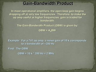 Gain-Bandwidth ProductGain-Bandwidth Product
In most operational amplifiers, the open-loop gain beginsIn most operational amplifiers, the open-loop gain begins
dropping off at very low frequencies. Therefore, to make thedropping off at very low frequencies. Therefore, to make the
op amp useful at higher frequencies, gain is traded forop amp useful at higher frequencies, gain is traded for
bandwidth.bandwidth.
The Gain-Bandwidth Product (GBW) is given by:The Gain-Bandwidth Product (GBW) is given by:
GBW = AGBW = ANNBWBW
Example: For a 741 op amp, a noise gain of 10 k correspondsExample: For a 741 op amp, a noise gain of 10 k corresponds
to a bandwidth of ~200 Hzto a bandwidth of ~200 Hz
Find: The GBWFind: The GBW
GBW = 10 k * 200 Hz = 2 MHzGBW = 10 k * 200 Hz = 2 MHz
 