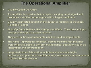 The Operational AmplifierThe Operational Amplifier
• Usually Called Op AmpsUsually Called Op Amps
• An amplifier is a device that accepts a varying input signal andAn amplifier is a device that accepts a varying input signal and
produces a similar output signal with a larger amplitude.produces a similar output signal with a larger amplitude.
• Usually connected so part of the output is fed back to the input.Usually connected so part of the output is fed back to the input.
(Feedback Loop)(Feedback Loop)
• Most Op Amps behave like voltage amplifiers. They take an inputMost Op Amps behave like voltage amplifiers. They take an input
voltage and output a scaled version.voltage and output a scaled version.
• They are the basic components used to build analog circuits.They are the basic components used to build analog circuits.
• The name “operational amplifier” comes from the fact that theyThe name “operational amplifier” comes from the fact that they
were originally used to perform mathematical operations such aswere originally used to perform mathematical operations such as
integration and differentiation.integration and differentiation.
• Integrated circuit fabrication techniques have made high-Integrated circuit fabrication techniques have made high-
performance operational amplifiers very inexpensive in comparisonperformance operational amplifiers very inexpensive in comparison
to older discrete devices.to older discrete devices.
 