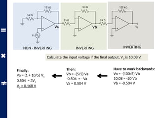 Calculate the input voltage if the final output, VO is 10.08 V.
NON - INVERTING INVERTING INVERTING
Va Vb
Have to work backwards:
Vo = -(100/5) Vb
10.08 = -20 Vb
Vb = -0.504 V
Then:
Vb = -(5/5) Va
-0.504 = - Va
Va = 0.504 V
Finally:
Va = (1 + 10/5) V1
0.504 = 3V1
V1 = 0.168 V
 
