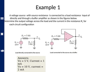 Example 1
A voltage source with source resistance is connected to a load resistance input of
directly and through a buffer amplifier as shown in the figures below.
Determine the output voltage across the load and the current in the resistance RL for
each circuit configuration
Answers:
Vo = 5 V, Current = 1
mA
Vo = 10 V, current =
2 mA
 